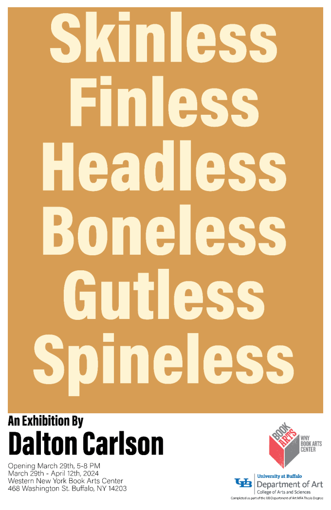 Thesis exhibition poster by MFA Candidate Dalton Carlson, with cream text saying the show title, "SKINLESS FINLESS HEADLESS BONELESS GUTLESS SPINELESS", on a mustard yellow-ish brown background. 