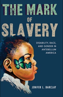 The cover of Jenifer Barclay’s book, The Mark of Slavery: Disability, Race, and Gender in Antebellum America, features the profile of a young Black girl with short dark hair, brown eyes, and bright green marks on her face that look like butterflies or flowers on the bottom left of the page with the book’s title in sage and cream font above and to the right of the image. 