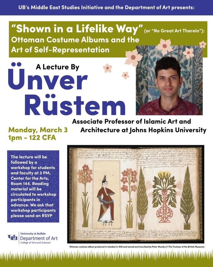 Zoom image: Event Poster: UB’s Middle East Studies Initiative (MESI) and the Department of Art presents: “Shown in a Lifelike Way” (or “No Great Art Therein”): Ottoman Costume Albums and the Art of Self-Representation , by Ünver Rüstem, Associate Professor of Islamic Art and Architecture at Johns Hopkins University Lecture Monday March 3 at 1 PM, 112 Center for the Arts Pictures include a headshot of Unver Rustem, and Ottoman costume album produced in Istanbul in 1618 and owned and inscribed by Peter Mundy (© The Trustees of the British Museum). 