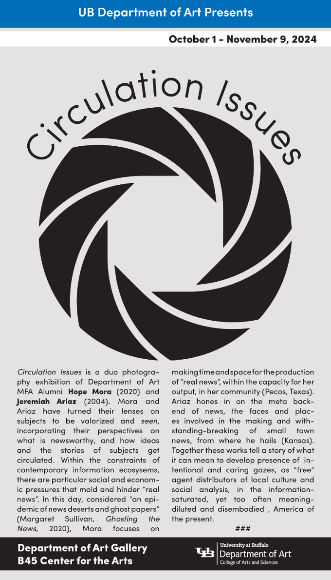 Art exhibtiion poster with a black icon symbol like a camera shutter, and text that reads: "Circulation Issues is a duo photography exhibition of Department of Art MFA Alumni Hope Mora (2020) and Jeremiah Ariaz (2004). Mora and Ariaz have turned their lenses on subjects to be valorized and seen, incorporating their perspectives on what is newsworthy, and how ideas and the stories of subjects get circulated. Within the constraints of contemporary information ecosystems, there are particular social and economic pressures that mold and hinder “real news”. In this day, considered “an epidemic of news deserts and ghost papers” (Margaret Sullivan, Ghosting the News, 2020), Mora focuses on making time and space for the production of “real news”, within the capacity for her output, in her community (Pecos, Texas). Ariaz hones in on the meta backend of news, the faces and places involved in the making and withstanding-breaking of small town news, from where he hails (Kansas). Together these works tell a story of what it can mean to develop presence of intentional and caring gazes, as “free” agent distributors of local culture and social analysis, in the information saturated, yet too often meaning diluted and disembodied, America of the present.". 