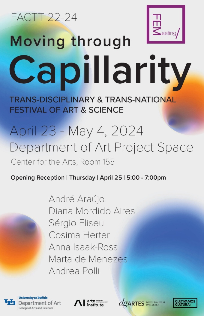 An exhibition poster for the show "Moving through Capillarity, FACTT 22-24". Gray background and orange and blue blobs, with black text and logos. FACTT 22-24 FEMeeting, Moving through Capillarity TRANS-DISCIPLINARY & TRANS-NATIONAL FESTIVAL OF ART & SCIENCE April 23 - May 4, 2024 Department of Art Project Space Center for the Arts, Room 155 Opening Reception I Thursday I April 25 | 5:00 - 7:00pm André Araújo Diana Mordido Aires Sérgio Eliseu Cosima Herter Anna Isaak-Ross Marta de Menezes Andrea Polli. 